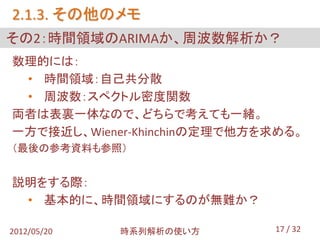 2.1.3. その他のメモ
その2：時間領域のARIMAか、周波数解析か？
数理的には：
 • 時間領域：自己共分散
 • 周波数：スペクトル密度関数
両者は表裏一体なので、どちらで考えても一緒。
一方で接近し、Wiener-Khinchinの定理で他方を求める。
（最後の参考資料も参照）


説明をする際：
 • 基本的に、時間領域にするのが無難か？

2012/05/20   時系列解析の使い方       17 / 32
 