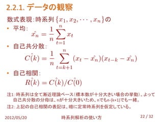 2.2.1. データの観察
数式表現：時系列                 の
• 平均：

• 自己共分散：



• 自己相関：


注1：時系列は全て漸近理論ベース（標本数が十分大きい場合の挙動）。よって
  自己共分散の分母は、nが十分大きいため、nでもn-(k+1)でも一緒。
注2：上記の自己相関の表記は、暗に定常時系列を仮定している。

2012/05/20   時系列解析の使い方           22 / 32
 