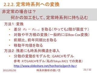 2.2.2. 定常時系列への変換
非定常の場合は？
  何かの加工をして、定常時系列に持ち込む
方法１：変換
 • 差分      を取る（やっても2階が限度？）
 • 対数や平方根の変換（一般的にはBox-Cox変換）
 • 前期比、前年同期比を取る
 • 移動平均値を取る
方法２：残差にも時系列構造を導入
 • 分散の変動をモデル化：GARCHモデル
        参考：RでGARCHモデル（私のTokyo.R#21 での発表）
        http://www.slideshare.net/horihorio/garch-by-r
2012/05/20             時系列解析の使い方                         23 / 32
 