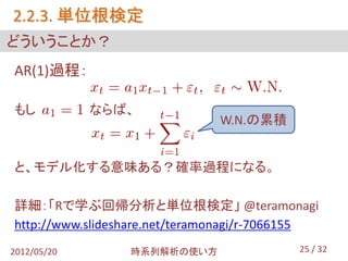 2.2.3. 単位根検定
どういうことか？
AR(1)過程：

もし           ならば、
                               W.N.の累積


と、モデル化する意味ある？確率過程になる。

詳細：「Rで学ぶ回帰分析と単位根検定」 @teramonagi
http://www.slideshare.net/teramonagi/r-7066155
2012/05/20       時系列解析の使い方                 25 / 32
 