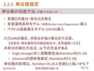 2.2.3. 単位根検定
単位根の回避方法（万能ではないが…）
• 前期との差分・変化比を取る
• 多変量時系列モデル：VAR(Vector Auto Regression) 導入
• ベクトル誤差修正モデル (VECM)導入

ただVARの場合、共和分があり得るので注意。
    【共和分：単位根系列の線型結合が、定常過程になる】
共和分の検出方法は、以下の方法がある
 • Engle-Grangerの二段階推定法(HamiltonのCh.19)
 • Johansenの固有値検定 (HamiltonのCh.20)
単位根の処理は、Hamilton Ch.20.4.を読むと良いかも？
2012/05/20     時系列解析の使い方              26 / 32
 