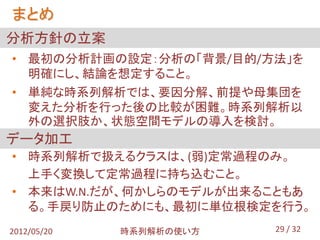 まとめ
分析方針の立案
• 最初の分析計画の設定：分析の「背景/目的/方法」を
  明確にし、結論を想定すること。
• 単純な時系列解析では、要因分解、前提や母集団を
  変えた分析を行った後の比較が困難。時系列解析以
  外の選択肢か、状態空間モデルの導入を検討。
データ加工
• 時系列解析で扱えるクラスは、(弱)定常過程のみ。
  上手く変換して定常過程に持ち込むこと。
• 本来はW.N.だが、何かしらのモデルが出来ることもあ
  る。手戻り防止のためにも、最初に単位根検定を行う。
2012/05/20   時系列解析の使い方   29 / 32
 