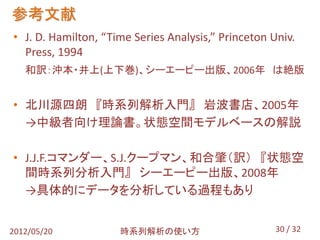参考文献
• J. D. Hamilton, “Time Series Analysis,” Princeton Univ.
  Press, 1994
   和訳：沖本・井上(上下巻)、シーエーピー出版、2006年 は絶版


• 北川源四朗 『時系列解析入門』 岩波書店、2005年
  →中級者向け理論書。状態空間モデルベースの解説

• J.J.F.コマンダー、S.J.クープマン、和合肇（訳） 『状態空
  間時系列分析入門』 シーエーピー出版、2008年
  →具体的にデータを分析している過程もあり


2012/05/20           時系列解析の使い方                       30 / 32
 