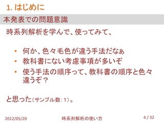 1. はじめに
本発表での問題意識
時系列解析を学んで、使ってみて、

    • 何か、色々毛色が違う手法だなぁ
    • 教科書にない考慮事項が多いぞ
    • 使う手法の順序って、教科書の順序と色々
      違うぞ？

と思った（サンプル数：１）。

2012/05/20   時系列解析の使い方   4 / 32
 