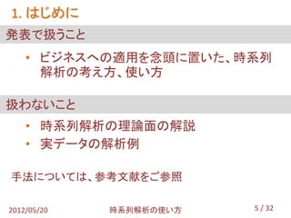 1. はじめに
発表で扱うこと
    • ビジネスへの適用を念頭に置いた、時系列
      解析の考え方、使い方

扱わないこと
    • 時系列解析の理論面の解説
    • 実データの解析例

手法については、参考文献をご参照

2012/05/20   時系列解析の使い方   5 / 32
 