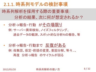 2.1.1. 時系列モデルの検討事項
時系列解析を採用する際の重要事項：
   分析の結果、次に何が想定されるか？
• 分析→報告・行動 がその場限り
    例：サーバー異常検知、ノイズフィルタリング、
      過去データの観測、スポット的な分析PJの報告、等


• 分析→報告・行動まで 反復がある
    例：母集団、仮定・前提の変更、要因分解、等々…、
      再度 分析→報告 のサイクルが回る



2012/05/20    時系列解析の使い方          8 / 32
 