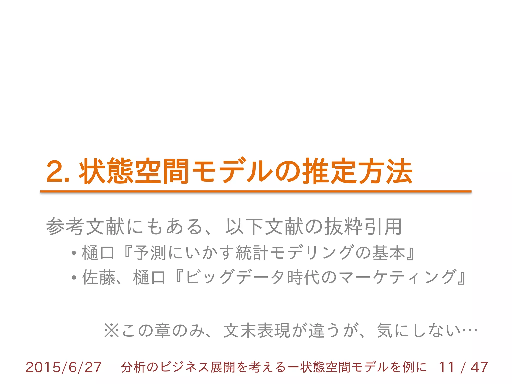 2. 状態空間モデルの推定方法
参考文献にもある、以下文献の抜粋引用
• 樋口『予測にいかす統計モデリングの基本』
• 佐藤、樋口『ビッグデータ時代のマーケティング』
※この章のみ、文末表現が違うが、気にしない…
2015/6/27 11 / 47分析のビジネス展開を考えるー状態空間モデルを例に
 