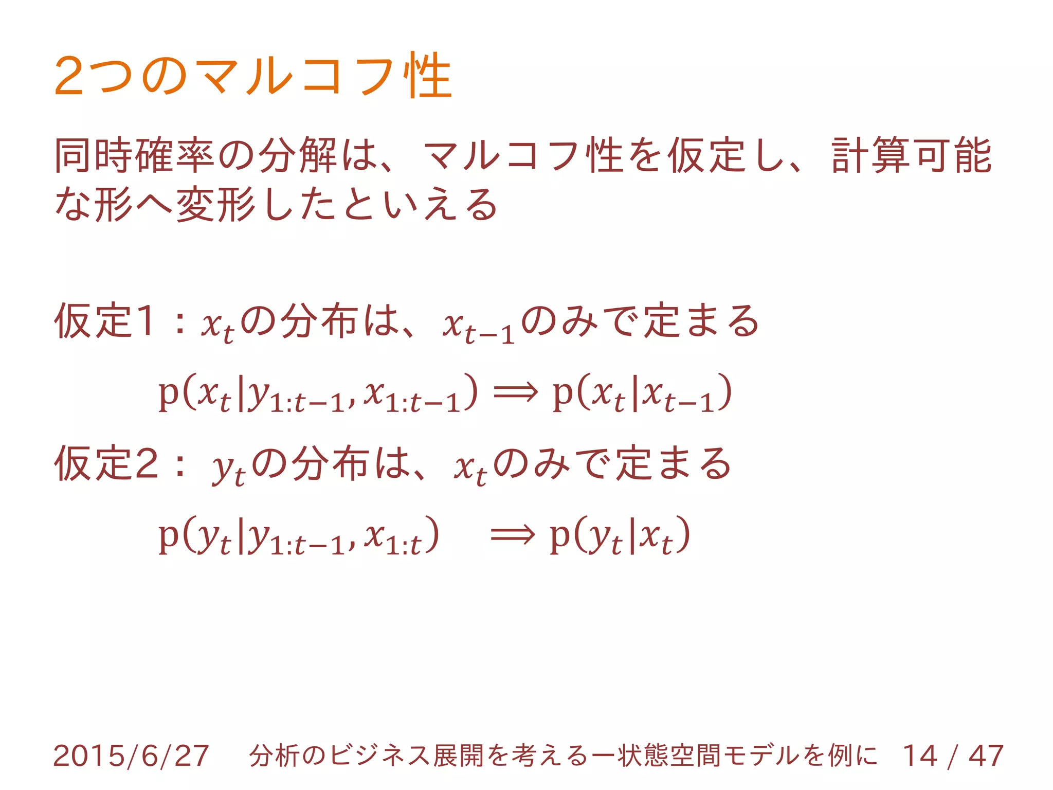 2つのマルコフ性
2015/6/27 14 / 47分析のビジネス展開を考えるー状態空間モデルを例に
同時確率の分解は、マルコフ性を仮定し、計算可能
な形へ変形したといえる
仮定1：𝑥 𝑡の分布は、𝑥 𝑡−1のみで定まる
p 𝑥 𝑡|𝑦1:𝑡−1, 𝑥1:𝑡−1 ⟹ p 𝑥 𝑡|𝑥 𝑡−1
仮定2： 𝑦𝑡の分布は、𝑥 𝑡のみで定まる
p 𝑦𝑡|𝑦1:𝑡−1, 𝑥1:𝑡 ⟹ p 𝑦𝑡|𝑥 𝑡
 