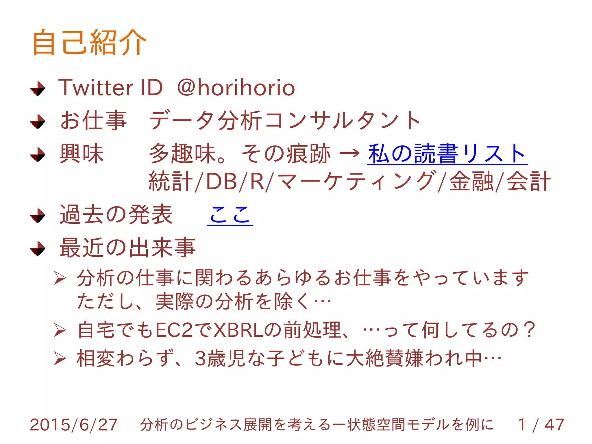 自己紹介
Twitter ID @horihorio
お仕事 データ分析コンサルタント
興味 多趣味。その痕跡 → 私の読書リスト
統計/DB/R/マーケティング/金融/会計
過去の発表 ここ
最近の出来事
 分析の仕事に関わるあらゆるお仕事をやっています
ただし、実際の分析を除く…
 自宅でもEC2でXBRLの前処理、…って何してるの？
 相変わらず、3歳児な子どもに大絶賛嫌われ中…
2015/6/27 分析のビジネス展開を考えるー状態空間モデルを例に 1 / 47
 
