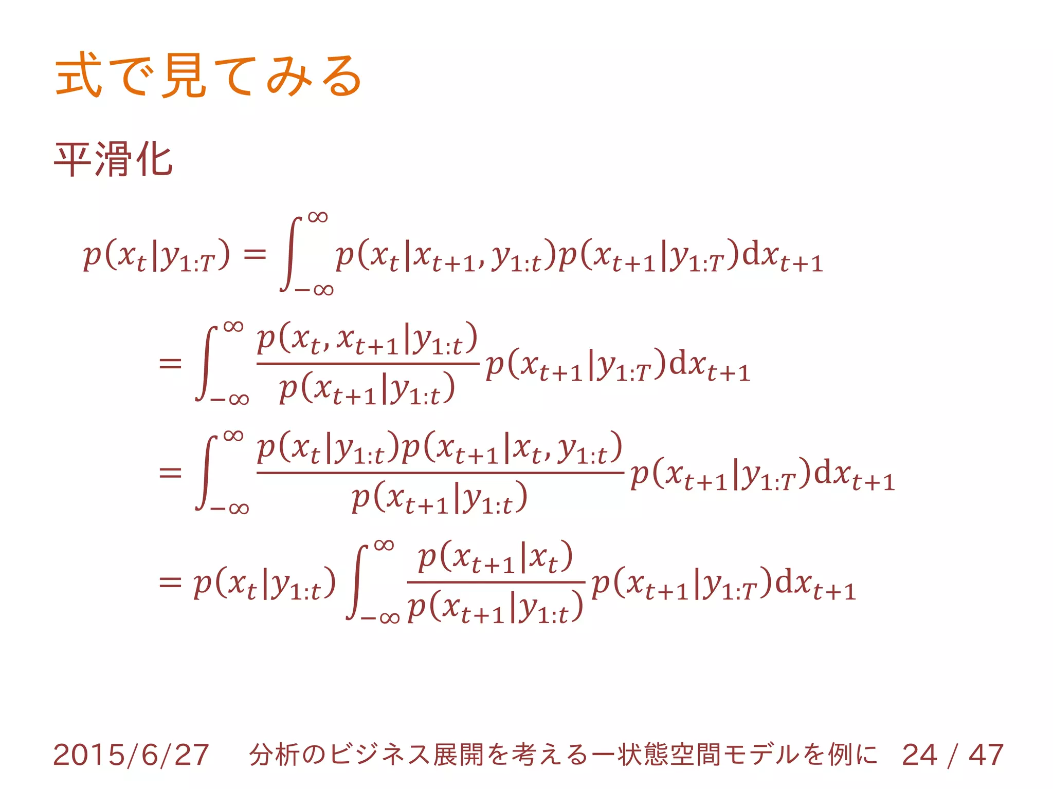 式で見てみる
2015/6/27 24 / 47分析のビジネス展開を考えるー状態空間モデルを例に
平滑化
𝑝 𝑥𝑡|𝑦1:𝑇 = 𝑝 𝑥𝑡|𝑥𝑡+1, 𝑦1:𝑡 𝑝 𝑥𝑡+1|𝑦1:𝑇 d𝑥𝑡+1
∞
−∞
=
𝑝 𝑥𝑡, 𝑥𝑡+1|𝑦1:𝑡
𝑝 𝑥𝑡+1|𝑦1:𝑡
𝑝 𝑥𝑡+1|𝑦1:𝑇 d𝑥𝑡+1
∞
−∞
=
𝑝 𝑥𝑡|𝑦1:𝑡 𝑝 𝑥𝑡+1|𝑥𝑡, 𝑦1:𝑡
𝑝 𝑥𝑡+1|𝑦1:𝑡
𝑝 𝑥𝑡+1|𝑦1:𝑇 d𝑥𝑡+1
∞
−∞
= 𝑝 𝑥𝑡|𝑦1:𝑡
𝑝 𝑥𝑡+1|𝑥𝑡
𝑝 𝑥𝑡+1|𝑦1:𝑡
𝑝 𝑥𝑡+1|𝑦1:𝑇 d𝑥𝑡+1
∞
−∞
 