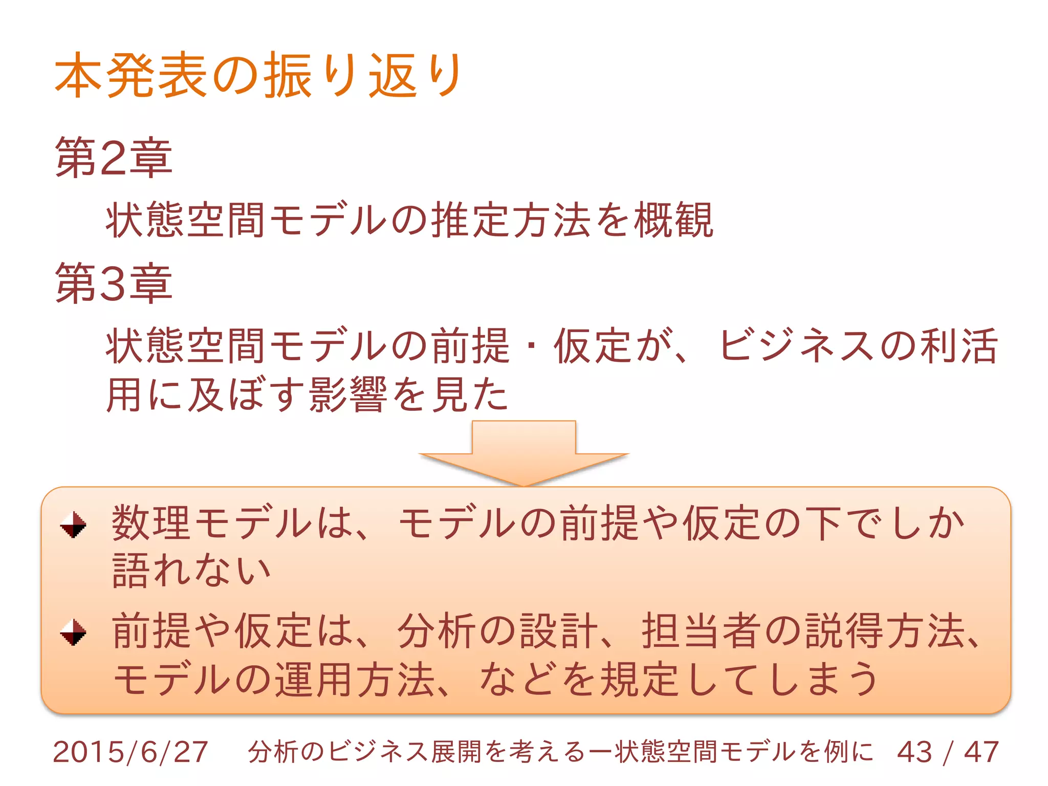 本発表の振り返り
2015/6/27 43 / 47分析のビジネス展開を考えるー状態空間モデルを例に
第2章
状態空間モデルの推定方法を概観
第3章
状態空間モデルの前提・仮定が、ビジネスの利活
用に及ぼす影響を見た
数理モデルは、モデルの前提や仮定の下でしか
語れない
前提や仮定は、分析の設計、担当者の説得方法、
モデルの運用方法、などを規定してしまう
 