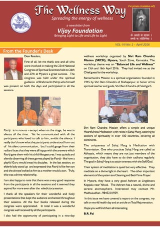 VOL: VII No: 1 ‐ April 2016
Dear Readers,
First of all, let me thank one and all who
were involved in making the 23rd National
Congress of Spiritual Scientists held on 26th
and 27th at Mysore a great success. The
congress was held under the spiritual
guidance of Brahmarshi Patriji who himself
was present on both the days and participated in all the
sessions.
Patriji is in mouna - except when on the stage, he was in
silence all the time. Yet he communicated with all the
participants who loved to talk to him, amidst the silence. I
really don’t know what the participants understood from out
of his silent communication, but I could gauge from their
radiant faces that they were all happy with the answers which
Patriji gave them with his child-like gestures. I was quietly and
silently observing all these games played by Patriji - like how a
playful Guru would treat his disciples. In the last session; an
elderly lady stood up and expressed that Patriji is like her son
and she always looked at him as a mother would a son. Truly,
this was a divine relationship.
I am also happy to note that there was a very good response
from the participants in all the sessions and it seemed they
aspired for more even after the valedictory session.
I thank all the speakers for their wonderful and lively
presentations that kept the audience enchanted throughout
their sessions. All the four books released during the
congress were appreciated. In total it was a wonderful
congress well received by all the participants.
I also had the opportunity of participating in a two-day
wellness workshop organised by Shri Ram Chandra
Mission (SRCM), Mysore, South Zone, Karnataka. The
workshop theme was on “Balanced Life and Wellness”
on 15th and 16th April 2016. They had invited me as the
Chief guest for the workshop.
Ramachandra Mission is a spiritual organisation founded in
1945 by Shri Ram Chandra of Shahajanpur, in honor of his
spiritual teacher and guide, Shri Ram Chandra of Fatehgarh.
Shri Ram Chandra Mission offers a simple and unique
Heartfulness Meditation with roots in Sahaj Marg, catering to
seekers of spirituality in over 100 countries, covering all
continents.
The uniqueness of Sahaj Marg is Meditation with
Transmission. One who practices Sahaj Marg are called as
Abhyasis, which means they are not just members of the
organisation, they also have to do their sadhana regularly.
The goal in Sahaj Marg is to attain oneness with the Self/God.
Their system of meditation is quiet but very effective. They
meditate on a divine light in the heart. The other important
elements of the system are Cleaning and Bed-Time Prayer.
In Mysore, they have a very good Ashram at Lingdevara
Koppalu near Yelwal. The Ashram has a natural, divine and
serene atomosphere. Interested may contact Mr.
Madhusudhan - 98452 01959.
In this issue we have covered a report on the congress, my
talk on world health day and an article on Total Rejuvenation.
Hope you will find them all interesting.
B.R. Pai
From the Founder's Desk
 