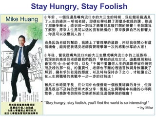 Stay Hungry, Stay Foolish  Mike Huang 策略發展暨專案管理部 匯豐銀行個人金融處 台灣大學國際企業研究所 政治大學風險管理與保險學系  8 年前，一個我還是嘴角流口水的大三生的時候，我在館前路遇見了人生的綠洲 -- 明城老師。即便在學校聽了那麼多教授的課，修過了那麼多學分，直到那一刻我才感覺到耳膜打開的感覺！老師讓我了解到，原來人生是可以活的很有熱情的！原來發揮自己的影響力，你是可以改變別人的！ 也是因為老師的幫助，我踏上了管理學的道路，所以我很開心有這個機會，能夠把我遇見老師與管理學第一次的感動分享給大家 ! 8 年後，當我從嘴角流口水的大三生變成嘴角流口水的上班族時，我深刻的感受到老師跟我們說的「學校的成功方式、遊戲規則和社會完‧完‧全‧全‧的不同」以及「千萬不要讓你人生的高點停留在研究所放榜的那一刻」的重要性，老師也不斷的透過言教與身教讓我了解到，擁有求知若渴的態度，以及時時保持赤子之心，才能讓自己在人生與職場的挑戰中一步一步的往前進！ 雖然工作時間不長，在公司中也僅僅是一個板凳球員的身分，但我還是很迫不及待的想和大家分享一點點人生與職場中有趣的心得與故事，也感謝老師與各位學弟妹給我這個學習的機會！ ” Stay hungry, stay foolish, you'll find the world is so interesting! “  ~ by Mike 