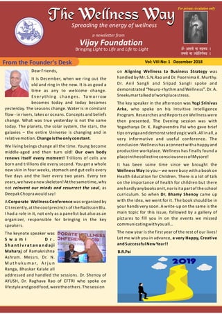 From the Founder's Desk Vol: VIII No: 1 December 2018
DearFriends,
It is December, when we ring out the
old and ring in the new. It is as good a
time as any to welcome change.
Everything changes. Tomorrow
becomes today and today becomes
yesterday. The seasons change. Water is in constant
flow ‐ in rivers, lakes or oceans. Concepts and beliefs
change. What was true yesterday is not the same
today. The planets, the solar system, the stars, the
galaxies – the entire Universe is changing and in
relativemotion.Changeistheonlyconstant.
We living beings change all the time. Young become
middle‐aged and then turn old! Our own body
renews itself every moment! Trillions of cells are
born and trillions die every second. You get a whole
new skin in four weeks, stomach and gut cells every
five days and the liver every two years. Every ten
years, we have a new skeleton! At the same time, why
not reinvent our minds and resurrect the soul, as
DeepakChoprawouldsay!
A Corporate Wellness Conference was organized by
CII recently, at the cool precincts of the Radisson Blu.
I had a role in it, not only as a panelist but also as an
organizer, responsible for bringing in the key
speakers.
The keynote speaker was
S w a m i D r .
S h a n t i v r a t a n a n d a j i
Maharaj of Ramakrishna
Ashram. Messrs. Dr. N.
M u t h u k u m a r, A r j u n
Ranga, Bhaskar Kalale all
addressed and handled the sessions. Dr. Shenoy of
AYUSH, Dr. Raghava Rao of CFTRI who spoke on
lifestyleandgoodfood,weretheothers.Thesession
on Aligning Wellness to Business Strategy was
handled by Mr. S.N.Rao and Dr. Poornima K. Murthy.
Dr. Anil Sangli and Sripad Sangli spoke and
demonstrated “Neuro‐rhythm and Wellness”. Dr. A.
Sreekumartalkedofworkplacestress.
The key speaker in the afternoon was Yogi Srinivas
Arka, who spoke on his Intuitive Intelligence
Program. Researches and Reports on Wellness were
then presented. The Evening session was with
Yogacharya Dr. K. Raghavendra Pai who gave brief
tipsonyogaanddemonstratedyogicwalk.Allinall,a
very informative and useful conference. The
conclusion:Wellnesshasaconnectwithahappyand
productive workplace. Wellness has finally found a
placeinthecollectiveconsciousnessofMysore!
It has been some time since we brought the
Wellness Way to you – we were busy with a book on
Health Education for Children. There is a lot of talk
on the importance of health for children but there
arehardlyanybooksonit,norisitapartoftheschool
curriculum. So when Dr. Bhamy Shenoy came up
with the idea, we went for it. The book should be in
your hands very soon. A write‐up on the same is the
main topic for this issue, followed by a gallery of
pictures to fill you in on the events we missed
communicatingwithyouall…
The new year is the first year of the rest of our lives!
Let me wish you in advance, a very Happy, Creative
andSuccessfulNewYear!!
B.R.Pai
 