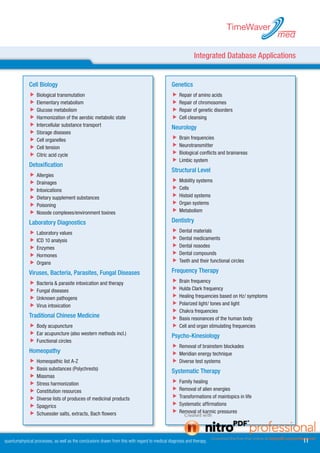 TimeWaver
                                                                                                                                             med

                                                                                                           Integrated Database Applications


             Cell Biology                                                                      Genetics
             	Biological transmutation                                                        	Repair of amino acids
             	Elementary metabolism                                                           	Repair of chromosomes
             	Glucose metabolism                                                              	Repair of genetic disorders
             	Harmonization of the aerobic metabolic state                                    	Cell cleansing
             	Intercellular substance transport                                               Neurology
             	Storage diseases
             	Cell organelles                                                                 	Brain frequencies
             	Cell tension                                                                    	Neurotransmitter
             	Citric acid cycle                                                               	Biological conflicts and brainareas
                                                                                               	Limbic system
             Detoxification
                                                                                               Structural Level
             	Allergies
             	Drainages                                                                       	Mobility systems
             	Intoxications                                                                   	Cells
             	Dietary supplement substances                                                   	Histoid systems
             	Poisoning                                                                       	Organ systems
             	Nosode complexes/environment toxines                                            	Metabolism

             Laboratory Diagnostics                                                            Dentistry
             	Laboratory values                                                               	Dental materials
             	ICD 10 analysis                                                                 	Dental medicaments
             	Enzymes                                                                         	Dental nosodes
             	Hormones                                                                        	Dental compounds
             	Organs                                                                          	Teeth and their functional circles
             Viruses, Bacteria, Parasites, Fungal Diseases                                     Frequency Therapy
             	Bacteria  parasite intoxication and therapy                                    	Brain frequency
             	Fungal diseases                                                                 	Hulda Clark frequency
             	Unknown pathogens                                                               	Healing frequencies based on Hz/ symptoms
             	Virus intoxication                                                              	Polarized light/ tones and light
                                                                                               	Chakra frequencies
             Traditional Chinese Medicine                                                      	Basis resonances of the human body
             	Body acupuncture                                                                	Cell and organ stimulating frequencies
             	Ear acupuncture (also western methods incl.)                                    Psycho-Kinesiology
             	Functional circles
                                                                                               	Removal of brainstem blockades
             Homeopathy                                                                        	Meridian energy technique
             	Homeopathic list A-Z                                                            	Diverse test systems
             	Basis substances (Polychrests)                                                  Systematic Therapy
             	Miasmas
             	Stress harmonization                                                            	Family healing
             	Constitution resources                                                          	Removal of alien energies
             	Diverse lists of produces of medicinal products                                 	Transformations of maintopics in life
             	Spagyrics                                                                       	Systematic affirmations
             	Schuessler salts, extracts, Bach flowers                                        	Removal of karmic pressures



quantumphysical processes, as well as the conclusions drawn from this with regard to medical diagnosis and therapy.                                11
 