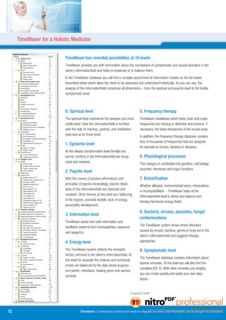 TimeWaver for a Holistic Medicine


                          TimeWaver has remedial possibilities at 10 levels
                          TimeWaver provides you with information about the correlations of symptomatic and causal disorders in the
                          client´s informationfield and helps to eradicate or to balance them.
                          In the TimeWaver database you will find a complex assortment of information models on the ten levels
                          described below which allow the client to be assessed and understood holistically. As you can see, the
                          analysis of the informationfield comprises all dimensions – from the spiritual and psychic level to the bodily-
                          symptomatic level.



                          0. Spiritual level                                        . Frequency therapy
                          The spiritual level represents the deepest and most       TimeWaver establishes which body, brain and organ
                          subtle level. Here the informationfield is fortified      frequencies are missing or defective and corrects, if
                          with the help of mantras, yantras, and meditation         necessary, the basis resonances of the human body.
                          exercises at its finest level.                            In addition, the frequency therapy database contains
                                                                                    tens of thousands of frequencies that are assigned
                          1. Systemic level
                                                                                    for example to viruses, bacteria or diseases.
                          At this deeper transformation level familial and
                          karmic conflicts in the informationfield are recog-       6. Physiological processes
                          nized and resolved.                                       This category is subdivided into genetics, cell biology,
                                                                                    enzymes, hormones and organ functions.
                          . Psychic level
                          With the means of positive affirmations and               7. Detoxification
                          principles of psycho-kinesiology, psychic block-          Whether allergies, environmental toxins, intoxications,
                          ades in the informationfield are detected and             or incompatibilities - TimeWaver helps at the
                          resolved. Other themes at this level are: balancing       informationfield level to detect and balance and
                          of life regions, prenatal models, lack of energy,         thereby harmonize energy fields.
                          personality development.
                                                                                    8. Bacteria, viruses, parasites, fungal
                          . Information level
                                                                                    contaminations
                          TimeWaver works here with information and
                                                                                    The TimeWaver system shows where disorders
                          oscillation patterns from homeopathies, essences
                                                                                    caused by viruses, bacteria, germs or fungi are in the
                          and spagyrics.
                                                                                    client’s informationfield and suggests therapy
                          4. Energy level                                           approaches.

                          The TimeWaver system detects the energetic                9. Symptomatic level
                          factors mirrored in the client’s informationfield. At
                                                                                    The TimeWaver database contains information about
                          this level for example the chakras and functional
                                                                                    diverse remedies. At this level you will also find the
                          circles are balanced by the data about acupunc-
                                                                                    complete ICD 10. With other remedies you employ,
                          ture points, meridians, healing gems and various
                                                                                    you can create quickly and easily your own data-
                          symbols.
                                                                                    bases.




1                                    Disclaimer: Contemporary science and medicine disputes our theory that information can be brought into resonance
 