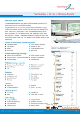 TimeWaver
                                                                                                                                                       med

                                                                          Your Advantage in the Field of Information Medicine


        Applications beyond medicine
        A TimeWaver analysis investigates which data from a selected database of entries effects the
        greatest resonance with the informationfield of the object.
        During the optimization this data is transiently oscillated into the informationfield of the object.
        The databases in which the data to be requested is held, thus constitute the centerpiece of this
        system. As the causes of diseases often lie in areas not immediately medical in the strictest
        sense – for example in that of the relationship, career, family, environmental pollution, or the
        entire living space – TimeWaver is equipped with databases that go beyond pure medical data
        and comprise a multitude of other areas. These databases are also constantly updated and made
        available to you.

        Stresses on human beings and their environment
                                              System
        	   Environmental stress                              	   Stress caused by food stuffs
        	   Food additives                                    	   Biocides and toxins                        The comprehensive databases constitute the
        	   Allergens                                         	   Other harmful substances                   centerpiece of the TimeWaver system.
        	   Medicaments                                       	   Insecticides

        Analysis and balancing of buildings                    System
        	 Stress caused by electro smog                   	 Stress caused by mould etc.
        	 Vasati (vedic living  construction technology) 	 assistance with properties
        	 construction biology                            	 Geopathic stress

        Political and business economics                       System
        	 Management consultancy / Analysis                   	 Sales and revenue support
        	 Business Energy                                     	 Holistic management
        	 Golf                                                	 Applicant profiles

        Agriculture                                            System
        	   Useful insects                                    	   Plant-pathogenic fungi
        	   Increase in crop yield                            	   Pest control
        	   Alternative fertilizers                           	   Mineral fertilizer
        	   Plant tonics                                      	   Homeopathy

        Coaching                                               System
        	 Relationships                                       	 Mediation
        	 Personality development                             	 Sense of self-esteem

        Veterinary Medicine                                    System
        	 Small animals                                       	 Dogs and cats
        	 Horses                                              	 Cows, steers and sheep

        System therapy                                         System
        	   Family constellations                             	   Living dimensions
        	   Transformative Affirmations                       	   Meditative Affirmations
        	   Family affirmations                               	   Recognizing and breaking patterns
        	   Liberating mantras                                	   Prenatal patterns


with the human body through quantum physical processes and release a physiological process there.                                                            1
 