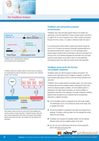 The TimeWaver Analysis


                                                                                                            TimeWaver uses real quantum processes
                                                                                                            for the first time
                                                                                                            TimeWaver uses a high-tech light quantum effect in the analysis and
     Detector for
      Detektor für                                                                                          optimization in the informationfield. A stream of photon packs is directed at
     Reflection: »0«
      Reflexion: »0«                                       0 0 1 1 0 1 0 0 …                                an angle of 45° at a semi-transparent mirror. When a photon pack passes
                                                                                                            through the mirror, a binary 1 is created; a reflection creates the value 0.

                                                         Detector for
                                                          Detektor für
     Quanteneffekt
      Quantum effect                                     No Reflection: »1«»1«
                                                          keine Reflexion:                                  It is a purely quantum effect whether a photon pack passes through the
       Laser
        Laser                                                                                               mirror or not. It is able to be reduced to physically comprehensible terms.
                                                                                                            According to Burkhard Heim, however, it is in the seemingly random
                                                                                                            quantum leaps of photons that the information is able to be presented in its
     Photonenstrahl
      Photon Stream                          Semitransparent mirror Spiegel
                                               Semitransparenter                                            most pure form. If we therefore designate the information flow of the light
                                                                                                            quanta to certain objects, we are able to read in its informationfield;
TimeWaver uses a real light quantum effect for
communicating into the informationfield.
                                                                                                            conversely any data is thus able to be written into the informationfield.



                                                                                                            TimeWaver carries out for the first time
TimeWaver records the oscillation patterns of noise sources. According to
                                                                                                            real oscillation comparison
our understanding the relevant information is to be found in this “distorting                               TimeWaver assists you with the analysis of objects and systems. The
parasitic noise” of physics                                                                                 analysis can be made either with the oscillation comparison, or with the
                                                                                                            query through a light quantum effect or with both of these methods at the
                                                              Datenbank
                                                              Database                                      same time.
             Objekt
             Object
                                                Info 1      Info 2      Info 3                     Info x   TimeWaver uses a complex electronic recording system. Two noise sources
                                                                                                            simultaneously record two oscillation patterns independent of each other
                                                                                                            which the software evaluates as follows. The first oscillation pattern is
             Radionische

                           Zuordnung
                           Correlation




                                                                          Radionische




                                                                                                            designated to the object under examination; the second oscillation is
               Noise




                                                                                        Abfrage
                                                                                        Analysis
                                                                            Noise




                                                                                                            designated to data that is to be evaluated. The system evaluates a similarity
                                                                                                            between these two patterns as an indication that the corresponding
                                                                                                            information is related to the object.

      Schwingungsmuster 1
       Oscillation Pattern 1               Schwingungs-
                                             Oscillation             Schwingungsmuster 2
                                                                     Oscillation Pattern 
                                              vergleich                                                      The first oscillation pattern is designated to the client under analysis.
                                            comparison
                                                                                                              The identification occurs in the software by means of the image, data
                                                                                                              or samples of the client.
                                             Evaluation
                                            Auswertung
                                                                                                             The second oscillation is designated to the data to be analyzed from a
Other systems mostly use only one noise source whose digitalized sig-
nals they employ as random generators. TimeWaver however works with
                                                                                                              database. To analyze a client you select from the databank the entries
noise sources independent of each other and compares their oscillation                                        relevant for your therapy.
patterns directly with each other. This method is far more effective and
meaningful.                                                                                                  TimeWaver now compares the oscillation pattern from the selected
                                                                                                              database entries with the oscillation pattern of the client.

                                                                                                             You can carry out an optimization with the aim of harmonizing the
                                                                                                              client’s information and energy field.




14                                       Disclaimer: Contemporary science and medicine disputes the relevance of quantum effects and oscillation processes for the transfer of information.
 