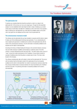 TimeWaver
                                                                                                                                                              med

                                                                                                                       The TimeWaver Optimization


          The optimization list
          To optimize you compile all data that should be ascribed to a client or an object in the
          optimization list. To this end you can carry out a target query. Through the informationfield
          analysis it can be established which data helps the client or object. Similarly you can select
          certain pieces of information manually from a database or write it into the list. If for example a
          client is suffering from mild depression you could select the oscillation pattern of the Saint-
          John’s-wort plant from the database and thus enter it into the optimization list.

                                                                                                                               The Nobel prize winners Nils Bohr (right) and
          The consciousness resonance model                                                                                    Erwin Schrödinger (left), the founders of quantum
          The software sets the optimization list you have compiled in resonance with the client or object.                    physics were already convinced that quantum pro-
          It makes use of the simultaneously functioning noise generators. To our understanding the                            cesses represent the interface between conscious
                                                                                                                               and matter.
          noise created by the generators is modified by the contents of the optimization lists with the
          means of the consciousness resonance. Thus the information is transiently oscillated via the
          timewave into the object’s informationfield.
          According to the theory of Global Scaling the timewave is the connector between conscious-
          ness and matter. Because it oscillates synchronically as a stationary wave in the entire
          universe, it connects all physical process with each other. The client’s body is also a source of
          “noise”, not just the circular transmissions of the TimeWaver. A human being consists for
          example of oscillating atoms that bring about a complex wave of noise. This noise is also
          located in the timewave.
          The software simultaneously calls up the object or client and the optimization list. This occurs
          with the intention that the information content of the optimization list can be transiently
          oscillated onto the client’s informationfield. Our model of consciousness resonance states that
          this conscious intention leads to resonance between the noise transmitted by the TimeWaver
          and that of the client. The optimizing information is transiently oscillated into the client’s
          informationfield.


                             Noise Generation
                              Rauschen des                                                 Noise Generation of
                                                                                              Rauschen des
                                 Objekts
                             of Object Signal                                                  TimeWaver
                                                                                            TimeWaver Signal

                                                                   Read
                                                                  Lesen

                                                                  Write
                                                                Schreiben




                                                           Connection through
                                                          Verbindung durch
                                                                                                                                                         The research carried
                                                       Resonance of Consciousness
                                                        Bewusstseinsresonanz                                                                             out by Prof. Jahn of
                                                                                                                                                         Princeton University
                                                                                                                                                         showed that conscious-
                                                                                                                                                         ness can resonate with
                                                                                                                                                         the noise.
                                                                                                                                                         TimeWaver uses this
               Globale Zeitwelle mit with high
                  Global Timewave                                        Das Lesen und Schreiben geschieht
                                                                       The Reading and Writing occurs within                                             effect to connect the
               Oberschwingungen und Knotenpunkten                         in den Knotenpunkten der Zeitwelle                                             object with the data in
               Oscillations and Resonancepoints                        the Resonancespoints of the Timewave
                                                                                                                                                         the optimization lists.




This also applies for our modell of Global Scaling and resonance of consciousness and the resulting transfer of information.                                                  1
 