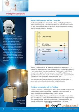 The Physical Background


                                                                  Burkhard Heim’s quantum field theory in practice
                                                                  TimeWaver integrates the latest developments in physics, including the groundbreaking
                                                                  work of the German physicist Burkhard Heim († 2001) on the twelve dimensional composi-
                                                                  tion of the universe. Burkhard Heim’s model explains the informationfield medicine like no
                                                                  other and constitutes its scientific foundation.

                                                                                                d12

                                                                             Informationspace
                                                                                                d11
Burkhard Heim (1925-2001), German physicist.                                                          Consciousness
Heim’s most significant contribution to physics                                                 d10
is considered to be his formulation of a uniform
                                                                                                d9
fieldtheory, the so called Heim-Quantum
Fieldtheory. Heim’s theory of the information and                                               d8
control level decisively influenced the creation                                                      GIF	–	Global	
of the TimeWaver system. To our understanding                                                   d7    Informationfield
the light quantum effect communicates above
all with the Global Informationfield (GIF), i.e. at a                                           d6
                                                                                                      ESF	–	Energetic	
non-energetic, non-phenomenal and therefore                                                           Stimulationfield
                                                                                                d5
                                                                             Energyspace




more causative level. The oscillation comparison
however works predominantly at the Energetic                                                    d4    Time
Control Level (ECL), i.e. closer to the phenomenal
world of space and time. By selectively employing                                               d3
these two methods you can analyze and optimize                                                                                 Visible World
very precisely.                                                                                 d2    Matter

                                                                                                d1


                                                                  According to Burkhard Heim our four dimensional visual world – the dimensions d1 to d4 –
                                                                  constitute only the lower levels of the universe. Above them is the Energetic Control Field (ECL)
                                                                  – the dimensions d5 to d6 – and space consciousness – the dimensions d7 to d12. The four
                                                                  highest dimensions d9 to d12 mathematically represent the mind. Through the timewave the
                                                                  higher dimensions communicate with the four dimensions in space time we are accustomed to.
                                                                  Both of the lower levels constitute the Global informationfield (GIF).
                                                                  These twelve dimensions bring matter into direct connection with the consciousness. The
                                                                  communication between these domains takes place through the timewave.



                                                                  TimeWaver communicates with the TimeWave
                                                                  According to the research of the Soviet physicist Nikolai A. Kozyrev time is the force that enables
                                                                  an effect to emerge from a cause. This theory is revolutionary: Time is a force, a wave. Its
                                                                  patterns contain the information about every physical event in this world.
                                                                  This research shows that time has a crucial role in the communication between the information-
                                                                  space and matter. From a segment of information a material process arises through the influence
                                                                  of the timewave. Conversely, every material process creates a pattern in the timewave. This
                                   The Kozyrev mirror is
                                  in its original size two        pattern is, independent from time and space, accessible everywhere in the universe.
                                             meters high.



16                        Disclaimer: Contemporary science and medicine reject the research and conclusions of Burkhard Heim and Nicolai Kozyrev as scientifically unverifiable.
 