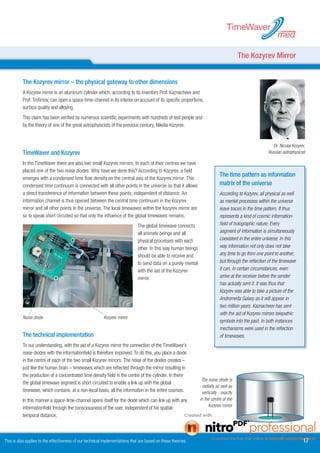 TimeWaver
                                                                                                                                                             med

                                                                                                                                         The Kozyrev Mirror


          The Kozyrev mirror – the physical gateway to other dimensions	
          A Kozyrev mirror is an aluminum cylinder which, according to its inventors Prof. Kaznacheev and
          Prof. Trofimov, can open a space-time-channel in its interior on account of its specific proportions,
          surface quality and alloying.
          This claim has been verified by numerous scientific experiments with hundreds of test people and
          by the theory of one of the great astrophysicists of the previous century, Nikolai Kozyrev.


                                                                                                                                                         Dr. Nicolai Kozyrev,
          TimeWaver and Kozyrev                                                                                                                        Russian astrophysicist

          In the TimeWaver there are also two small Kozyrev mirrors. In each of their centres we have
          placed one of the two noise diodes. Why have we done this? According to Kozyrev, a field
                                                                                                                             The time pattern as information
          emerges with a condensed time flow density on the central axis of the Kozyrev mirror. This
          condensed time continuum is connected with all other points in the universe so that it allows                      matrix of the universe
          a direct transference of information between these points, independent of distance. An                             According to Kozyrev, all physical as well
          information channel is thus opened between the central time continuum in the Kozyrev                               as mental processes within the universe
          mirror and all other points in the universe. The local timewaves within the Kozyrev mirror are                     leave traces in the time pattern. It thus
          so to speak short circuited so that only the influence of the global timewaves remains.                            represents a kind of cosmic information-
                                                                              The global timewave connects                   field of holographic nature. Every
                                                                              all animate beings and all                     segment of information is simultaneously
                                                                              physical processes with each                   coexistent in the entire universe. In this
                                                                              other. In this way human beings                way information not only does not take
                                                                              should be able to receive and                  any time to go from one point to another,
                                                                              to send data on a purely mental                but through the reflection of the timewave
                                                                              with the aid of the Kozyrev                    it can, in certain circumstances, even
                                                                              mirror.                                        arrive at the receiver before the sender
                                                                                                                             has actually sent it. It was thus that
                                                                                                                             Kozyrev was able to take a picture of the
                                                                                                                             Andromeda Galaxy as it will appear in
                                                                                                                             two million years. Kaznacheev has sent
                                                                                                                             with the aid of Kozyrev mirrors telepathic
          Noise diode                                     Kozyrev mirror
                                                                                                                             symbols into the past. In both instances
                                                                                                                             mechanisms were used in the reflection
          The technical implementation                                                                                       of timewaves.
          To our understanding, with the aid of a Kozyrev mirror the connection of the TimeWaver’s
          noise diodes with the informationfield is therefore improved. To do this, you place a diode
          in the centre of each of the two small Kozyrev mirrors. The noise of the diodes creates –
          just like the human brain – timewaves which are reflected through the mirror resulting in
          the production of a concentrated time density field in the centre of the cylinder. In there
                                                                                                                 The noise diode is
          the global timewave segment is short circuited to enable a link up with the global
                                                                                                                - radially as well as
          timewave, which contains, at a non-local basis, all the information in the entire cosmos.               vertically - exactly
          In this manner a space-time-channel opens itself for the diode which can link up with any             in the centre of the
                                                                                                                      Kozyrev mirror
          informationfield through the consciousness of the user, independent of his spatial-
          temporal distance.



This is also applies to the effectiveness of our technical implementations that are based on these theories.                                                               17
 