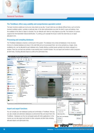 General Functions


     The TimeWaver offers easy usability and comprehensive specialist content
     The basic functions enable you to set up as many clients as you like. To each client you can allocate different facts, such as his/her
     transient oscillation pattern, symbols or particular data. In the client administration you enter the client’s name and address. Here
     the oscillation of the client or object is recorded. You can allocate each client as many objects as you like. The inclusion of a picture
     supports the informationfield medical identification. Try setting up for example the house in which the client lives as an object
     allocated to him.

     Processing and compiling databases
     The TimeWaver databases comprise a central part of the system. The database menu shows all databases in tree structure.
     Entries of a checked database are shown in the right field and can be processed there. Up to two symbols (e.g. images, tones,
     oscillations etc.) can be allocated to each database entry. Double clicking a symbol causes symboly to be shown enlarged in a
     window. There you can load new symbols or save existing ones in another location. You can export and transfer to other computers
     all client data, including allocated objects as well as the optimization lists.




     Import and export functions
     You can compile your own databases quickly and comfortably in TimeWaver. And you
     can also compile and administer databases as external text files and import them into
     TimeWaver. Databases can thus be exchanged easily with other applications. In this
     manner you can also export and transfer to other computers all client data including
     allocated objects and optimization lists.




18                                                                              Disclaimer: The effectiveness of the methods and procedures described on these pages
 