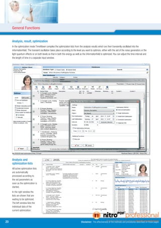General Functions


     Analysis, result, optimization
     In the optimization mode TimeWaver compiles the optimization lists from the analysis results which are then transiently oscillated into the
     informationfield. The transient oscillation takes place according to the level you want to optimize, either with the aid of the noise generators or the
     light quantum effects or on both levels so that in both the energy as well as the informationfield is optimized. You can adjust the time interval and
     the length of time in a separate input window.




     Analysis and
     optimization lists
     All active optimization lists
     are automatically
     processed according to
     the set parameters as
     soon as the optimization is
     started.
     In the right window the
     lists are shown that are
     waiting to be optimized.
     The left window lists the
     individual data of the
     current optimization.



0                                                                                Disclaimer: The effectiveness of the methods and procedures described on these pages
 