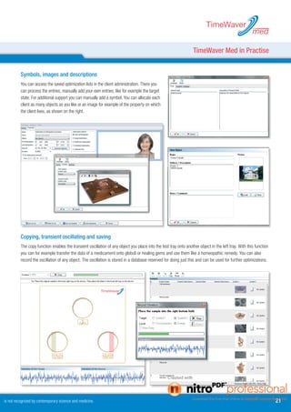 TimeWaver
                                                                                                                                                       med

                                                                                                                   TimeWaver Med in Practise


          Symbols, images and descriptions
          You can access the saved optimization lists in the client administration. There you
          can process the entries, manually add your own entries, like for example the target
          state. For additional support you can manually add a symbol. You can allocate each
          client as many objects as you like or an image for example of the property on which
          the client lives, as shown on the right.




          Copying, transient oscillating and saving
          The copy function enables the transient oscillation of any object you place into the test tray onto another object in the left tray. With this function
          you can for example transfer the data of a medicament onto globuli or healing gems and use them like a homeopathic remedy. You can also
          record the oscillation of any object. The oscillation is stored in a database reserved for doing just this and can be used for further optimizations.




is not recognized by contemporary science and medicine.                                                                                                             1
 