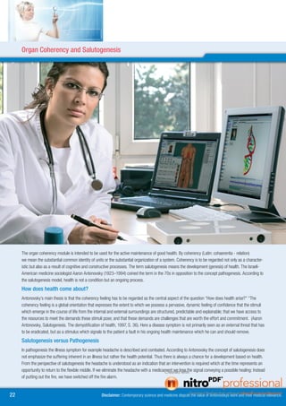 Organ Coherency Organkohärenz
     Salutogenese undand Salutogenesis




     The organ coherency module is intended to be used for the active maintenance of good health. By coherency (Latin: cohaerentia - relation)
     we mean the substantial common identity of units or the substantial organization of a system. Coherency is to be regarded not only as a character-
     istic but also as a result of cognitive and constructive processes. The term salutogenesis means the development (genesis) of health. The Israeli-
     American medicine sociologist Aaron Antonovsky (1923–1994) coined the term in the 70s in opposition to the concept pathogenesis. According to
     the salutogenesis model, health is not a condition but an ongoing process.
     How does health come about?
     Antonovsky’s main thesis is that the coherency feeling has to be regarded as the central aspect of the question “How does health arise?” “The
     coherency feeling is a global orientation that expresses the extent to which we possess a pervasive, dynamic feeling of confidence that the stimuli
     which emerge in the course of life from the internal and external surroundings are structured, predictable and explainable; that we have access to
     the resources to meet the demands these stimuli pose; and that these demands are challenges that are worth the effort and commitment. (Aaron
     Antonovsky, Salutogenesis. The demystification of health, 1997, S. 36). Here a disease symptom is not primarily seen as an external threat that has
     to be eradicated, but as a stimulus which signals to the patient a fault in his ongoing health maintenance which he can and should remove.
     Salutogenesis versus Pathogenesis
     In pathogenesis the illness symptom for example headache is described and combated. According to Antonovsky the concept of salutogenesis does
     not emphasize the suffering inherent in an illness but rather the health potential. Thus there is always a chance for a development based on health.
     From the perspective of salutogenesis the headache is understood as an indication that an intervention is required which at the time represents an
     opportunity to return to the flexible middle. If we eliminate the headache with a medicament we lose the signal conveying a possible healing: Instead
     of putting out the fire, we have switched off the fire alarm.


                                                   Disclaimer: Contemporary science and medicine dispute the value of Antonovskys work and their medical relevance.
 