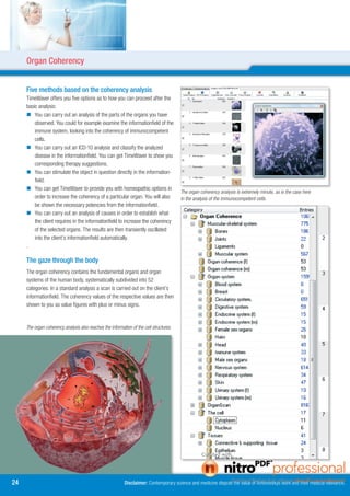 Organ Coherency


     Five methods based on the coherency analysis
     TimeWaver offers you five options as to how you can proceed after the
     basic analysis:
      You can carry out an analysis of the parts of the organs you have
         observed. You could for example examine the informationfield of the
         immune system, looking into the coherency of immunocompetent
         cells.
      You can carry out an ICD-10 analysis and classify the analyzed
         disease in the informationfield. You can get TimeWaver to show you
         corresponding therapy suggestions.
      You can stimulate the object in question directly in the information-
         field.
      You can get TimeWaver to provide you with homeopathic options in
                                                                                         The organ coherency analysis is extremely minute, as is the case here
         order to increase the coherency of a particular organ. You will also            in the analysis of the immunocompetent cells.
         be shown the necessary potencies from the informationfield.
      You can carry out an analysis of causes in order to establish what
         the client requires in the informationfield to increase the coherency
         of the selected organs. The results are then transiently oscillated
         into the client’s informationfield automatically.
     .

     The gaze through the body
     The organ coherency contains the fundamental organs and organ
     systems of the human body, systematically subdivided into 52
     categories. In a standard analysis a scan is carried out on the client’s
     informationfield. The coherency values of the respective values are then
     shown to you as value figures with plus or minus signs.


     The organ coherency analysis also reaches the information of the cell structures.




4                                                         Disclaimer: Contemporary science and medicine dispute the value of Antonovskys work and their medical relevance.
 