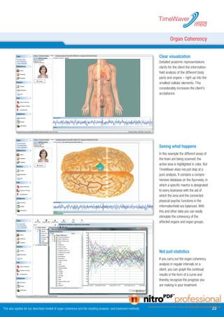 TimeWaver
                                                                                                                                               med

                                                                                                                           Organ Coherency


                                                                                                                   Clear visualization
                                                                                                                   Detailed anatomic representations
                                                                                                                   clarify for the client the information-
                                                                                                                   field analysis of the different body
                                                                                                                   parts and organs – right up into the
                                                                                                                   smallest cellular elements. This
                                                                                                                   considerably increases the client’s
                                                                                                                   acceptance.




                                                                                                                   Seeing what happens
                                                                                                                   In this example the different areas of
                                                                                                                   the brain are being scanned; the
                                                                                                                   active area is highlighted in color. But
                                                                                                                   TimeWaver does not just stop at a
                                                                                                                   pure analysis. It contains a compre-
                                                                                                                   hensive database on the Ayurveda, in
                                                                                                                   which a specific mantra is designated
                                                                                                                   to every brainarea with the aid of
                                                                                                                   which the area and the connected
                                                                                                                   physical-psychic functions in the
                                                                                                                   informationfield are balanced. With
                                                                                                                   this and other data you can easily
                                                                                                                   stimulate the coherency of the
                                                                                                                   affected organs and organ groups.




                                                                                                                   Not just statistics
                                                                                                                   If you carry out the organ coherency
                                                                                                                   analysis in regular intervals on a
                                                                                                                   client, you can graph the continual
                                                                                                                   results in the form of a curve and
                                                                                                                   thereby recognize the progress you
                                                                                                                   are making in your treatment.




This also applies for our described modell of organ coherence and the resulting analysis- and treatment-methods.                                              
 