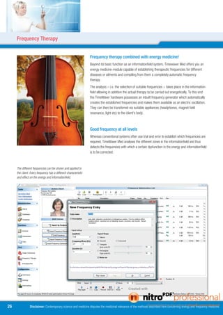 Frequency Therapy


                                                                  Frequency therapy combined with energy medicine!
                                                                  Beyond its basic function as an informationfield system, Timewaver Med offers you an
                                                                  energy medicine module capable of establishing therapeutic frequencies for different
                                                                  diseases or ailments and compiling from them a completely automatic frequency
                                                                  therapy.
                                                                  The analysis – i.e. the selection of suitable frequencies – takes place in the information-
                                                                  field allowing in addition the actual therapy to be carried out energetically. To this end
                                                                  the TimeWaver hardware possesses an inbuilt frequency generator which automatically
                                                                  creates the established frequencies and makes them available as an electric oscillation.
                                                                  They can then be transferred via suitable appliances (headphones, magnet field
                                                                  resonance, light etc) to the client’s body.



                                                                  Good frequency at all levels
                                                                  Whereas conventional systems often use trial and error to establish which frequencies are
                                                                  required, TimeWaver Med analyses the different zones in the informationfield and thus
                                                                  detects the frequencies with which a certain dysfunction in the energy and informationfield
                                                                  is to be corrected.



     The different frequencies can be shown and applied to
     the client. Every frequency has a different characteristic
     and effect on the energy and informationfield.




6              Disclaimer: Contemporary science and medicine disputes the medicinal relevance of the methods described here concerning energy and frequency medicine.
 