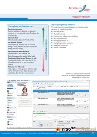 TimeWaver
                                                                                                                                                                            med

                                                                                                                                                   Frequency Therapy


                                                                                                                The frequency theory databases
             Therapy levels with TimeWaver med                                                                  The comprehensive frequency databases from TimeWaver Med
             Psyche, consciousness                                                                              comprises the following dimensions:
             Detection and balancing of psychic correlates with                                                  Brain frequencies
             diseases in the informationfield through TimeWaver Med                                              Chakra frequencies
             (Psychosomatic)
                                                                                                                 Frequencies on cell and organ stimulation
             Informationfield                                                                                    Body basis resonances


                                                                                   TimeWaver Med Applications
             Informationfield medicine with TimeWaver Med
                                                                                                                 Healing frequencies in Hz
             Bio-energetic systems                                                                               Healing frequencies in symptoms
             Balancing through Timewaver Med via databases,                                                      Hulda Clark Frequencies
             through Chakras, meridians, acupuncture points and
                                                                                                                 Acoustic Frequencies
             through frequency therapy.
             Electromagnetic fields, biophotons
             Frequency therapy with TimeWaver Med
             Central nervous system (control of the bodily
             functions and the process of diseases, as well)
             Acoustic applications of brain frequencies over the
             different frequencies for the two brain spheres
             (floating)
             Molecular level of the body
             According to our knowledge based on the theoretical
             work of Burkhard Heim and Rupert Sheldrake, the
             control takes place through the informationfield.                                                                         In a frequency optimization list the established
                                                                                                                                frequencies are displayed with the related parameters
                                                                                                                                                   and the respective intended effect.




This also applies to the model described here of the different therapy levels and the medicinal relevance of the corresponding TimeWaver treatments.                                      7
 