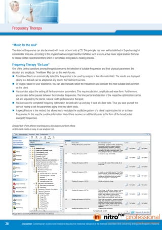 Frequency Therapy



     “Music for the soul”
     The detected frequencies can also be mixed with music or burnt onto a CD. This principle has been well established in Superlearning for
     considerable time now. According to the physicist and neurologist Günther Haffelder such a neuro-active music signal enables the brain
     to release certain neurotransmitters which in turn should bring about a healing process.

     Frequency Therapy “De Luxe”
     One of the central questions among therapists concerns the selection of suitable frequencies and their physical parameters like
     duration and amplitude. TimeWaver Med can do this work for you:
      TimeWaver Med can automatically detect the frequencies to be used by analysis in the informationfield. The results are displayed
         clearly in a list and can be adapted at any time to the treatment success.
      Of course, based on your experience, you can also manually select the frequencies you consider the most suitable and use them
         on the client.
      You can also adjust the setting of the transmission parameters. This requires duration, amplitude and wave form. Furthermore,
         you can also define pauses between the individual frequencies. The time period and duration of the respective optimization can be
         set and adjusted by the doctor, natural health professional or therapist.
      You can save the completed frequency optimization list and call it up and play it back at a later date. Thus you save yourself the
         work of having to set the parameters every time your client visits.
      A special feature is the method that allows you to modulate the oscillation pattern of a client’s optimization list on to these
         frequencies. In this way the curative information stored there receives an additional carrier in the form of the broadcasted
         energetic frequencies.

     Detailed lists of the different brainfrequency stimulations and their effects
     on the client create an easy-to-use analysis tool..




8              Disclaimer: Contemporary science and medicine disputes the medicinal relevance of the methods described here concerning energy and frequency medicine.
 