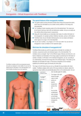 Energypoints – Virtual Acupuncture with TimeWaver


                                                                      The special features of the energypoints modules.
                                                                       The system detects among thousands exactly those energy and acupuncture points
                                                                        which have to be stimulated so as to resolve certain problems in the energy and
                                                                        informationfield.
                                                                       The TimeWaver System operates purely on the informational level. This means you
                                                                        do not have to treat your client with any bothersome needles. And you can easily use
                                                                        this method without being trained in acupuncture.
                                                                       Along with virtual needles you can also place other types of curative information on
                                                                        the energypoints, for example symbols, Körblerian barcodes, yantras or affirmations.
                                                                       TimeWaver does not just stimulate individual points, but can analyze and balance
                                                                        entire regions of an organ in the informationfield.
                                                                       You can scan in photos, x-ray images or CT’s from your client. You can even set
                                                                        energypoints in exact correlation to the respective organ.

                                                                      What does the stimulation of energypoints do?
                                                                      TimeWaver Med provides you with the opportunity to stimulate the correlation of
                                                                      meridians, acupuncture points and individual organs in the informationfield. The
                                                                      meridians serve as energetic “keys” to the different organs. Illnesses and stress etc. can
                                                                      lead to imbalances and blockades in the energy supply. By positioning the information of
                                                                      symbols, remedies or affirmation on the individual energypoints, you can, according to
                                                                      our understanding, harmonize the energy flow of the affected organs. This breaks up the
                                                                      blockades and stimulates the organ. A harmonious energyflow on the meridians
                                                                      equilibrizes the affected organs and thereby the entire body.
     The different meridians with the accompanying acupunc-
     ture points are displayed in clear visibility. You can use the   The image on the left shows how you can e.g. stimulate the lung meridian with virtual
     default points for stimulation in the informationfield or set    needles. TimeWaver analyses which points of the lung meridian are relevant, selects the
     virtual needles according to your own experience.
                                                                      appropriate virtual needles and automatically places them on the selected points. One can
                                                                                                             also manually apply the needles.
                                                                                                             The image on the right
                                                                                                             shows the appli-
                                                                                                             cation of vedic
                                                                                                             yantras on
                                                                                                             specific
                                                                                                             acupuncture
                                                                                                             points of the
                                                                                                             ear.
                                                                                                             You can also
                                                                                                             virtually place
                                                                                                             other symbols
                                                                                                             or the Körbler
                                                                                                             barcodes with the
                                                                                                             energypoints
                                                                                                             module.




0                          Disclaimer: Contemporary science and medicine disputes the medicinal relevance of the methods described here concerning “virtual acupuncture”
 