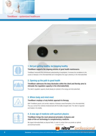 TimeWaver - systemized healthcare




                          1. Not just getting healthy, but keeping healthy
                          TimeWaver supports the ongoing process of good health maintenance.
                          TimeWaver transcends the conventional understanding of prophylaxis. It removes the correlations to the
                          causes of diseases in the informationfield and it strengthens the organ coherency in the informationfield.


                          . Opening up the path to good health
                          TimeWaver addresses the deep blockades within the client and thereby aims to
                          stimulate the regulation capacity in the informationfield.
                          The client’s regulation capacity should already be restored in the energy and informationfield.




                          . Where body and mind meet
                          TimeWaver employs a truly holistic approach to therapy.
                          With TimeWaver psychic and somatic relations of diseases reveal themselves in the informationfield.
                          Thus you connect the cerebral-emotional level with the bodily-energetic level. The client is regarded
                          and treated in his totality.


                          4. A new age of medicine with quantum physics
                          TimeWaver brings the most advanced principles of physics and
                          state-of-the-art technology to complementary medicine.
                          We regard informationfields as physical fields. In order to contact them we provide an optimal
                          and technical transfer.



4                    Disclaimer: Contemporary science and medicine does not recognize the existence of informationfields and their medicinal significance
 