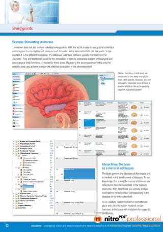 Energypoints


     Example: Stimulating brainareas
     TimeWaver does not just analyze individual energypoints. With the aid of a easy-to-use graphics interface
     entire regions can be highlighted, analyzed and stimulated in the informationfield just like points. In our
     example it is the different brainareas. The database used here contains specific mantras from the
     Ayurveda. They are traditionally used for the stimulation of specific brainareas and the physiological and
     psychological body functions connected to these areas. By placing the accompanying mantra onto the
     selected area, you achieve a simple yet effective stimulation in the informationfield.

                                                                                                                       Certain functions or indicators are
                                                                                                                       designated to the every area of the
                                                                                                                       brain. With specific diseases, you can
                                                                                                                       stimulate a brainarea so as to have a
                                                                                                                       positive effect on the accompanying
                                                                                                                       organ or a general function.




                                                                                                      Interactions: The brain
                                                                                                      as a mirror of sicknesses.
                                                                                                      The brain governs the functions of the organs and
                                                                                                      is involved in the development of diseases. To our
                                                                                                      knowledge, this is why the causes of diseases are
                                                                                                      reflected in the informationfield of the relevant
                                                                                                      brainarea. With TimeWaver you actively analyze
                                                                                                      and balance the brainareas corresponding to the
                                                                                                      diseases in the informationfield.
                                                                                                      As an auxiliary, balancing can for example take
                                                                                                      place with the information model of certain
                                                                                                      hormons, in this case with melatonin for a specific
                                                                                                      stimulation.



                       Disclaimer: Contemporary science and medicine disputes the medicinal relevance of the methods described here concerning “virtual acupuncture”
 