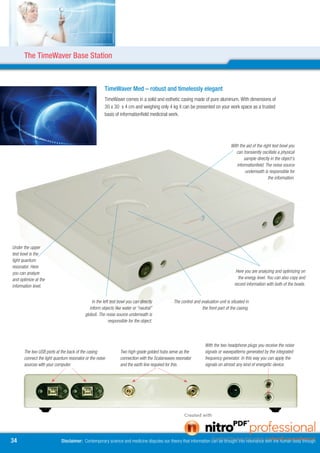 The TimeWaver Base Station



                                                      TimeWaver Med – robust and timelessly elegant
                                                      TimeWaver comes in a solid and esthetic casing made of pure aluminum. With dimensions of
                                                      30 x 30 x 4 cm and weighing only 4 kg it can be presented on your work space as a trusted
                                                      basis of informationfield medicinal work.




                                                                                                                                 With the aid of the right test bowl you
                                                                                                                                    can transiently oscillate a physical
                                                                                                                                        sample directly in the object’s
                                                                                                                                    informationfield. The noise source
                                                                                                                                         underneath is responsible for
                                                                                                                                                        the information.




Under the upper
test bowl is the
light quantum
resonator. Here
you can analyze                                                                                                                     Here you are analyzing and optimizing on
and optimize at the                                                                                                                  the energy level. You can also copy and
information level.                                                                                                                 record information with both of the bowls.


                                               In the left test bowl you can directly         The control and evaluation unit is situated in
                                             inform objects like water or “neutral”                            the front part of the casing.
                                          globuli. The noise source underneath is
                                                          responsible for the object.




                                                                                                                 With the two headphone plugs you receive the noise
      The two USB ports at the back of the casing               Two high-grade golded hubs serve as the          signals or wavepatterns generated by the integrated
      connect the light quantum resonator or the noise          connection with the Scalarwaves resonator        frequency generator. In this way you can apply the
      sources with your computer.                               and the earth line required for this.            signals on almost any kind of energetic device.




4                          Disclaimer: Contemporary science and medicine disputes our theory that information can be brought into resonance with the human body through
 