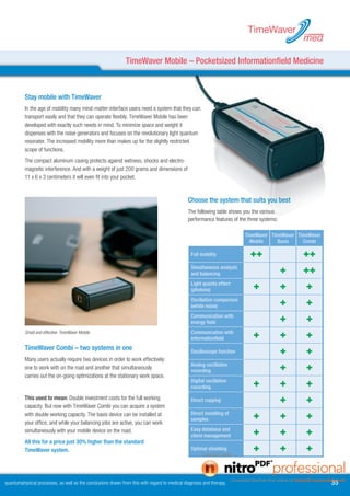 TimeWaver
                                                                                                                                                med

                                                              TimeWaver Mobile – Pocketsized Informationfield Medicine



          Stay mobile with TimeWaver
          In the age of mobility many mind-matter-interface users need a system that they can
          transport easily and that they can operate flexibly. TimeWaver Mobile has been
          developed with exactly such needs in mind. To minimize space and weight it
          dispenses with the noise generators and focuses on the revolutionary light quantum
          resonator. The increased mobility more than makes up for the slightly restricted
          scope of functions.
          The compact aluminum casing protects against wetness, shocks and electro-
          magnetic interference. And with a weight of just 200 grams and dimensions of
          11 x 6 x 3 centimeters it will even fit into your pocket.


                                                                                               Choose the system that suits you best
                                                                                               The following table shows you the various
                                                                                               performance features of the three systems:

                                                                                                                         TimeWaver TimeWaver TimeWaver
                                                                                                                           Mobile     Basis    Combi

                                                                                                Full mobility               ++                  ++
                                                                                                Simultaneous analysis
                                                                                                and balancing                               +   ++
                                                                                                Light quanta effect
                                                                                                (photons)                    +              +   +
                                                                                                Oscillation comparison
                                                                                                (white noise)                               +   +
                                                                                                Communication with
                                                                                                energy field                                +   +
          Small and effective: TimeWaver Mobile                                                 Communication with
                                                                                                informationfield             +              +   +
          TimeWaver Combi – two systems in one                                                  Oscilloscope function                       +   +
          Many users actually require two devices in order to work effectively:
          one to work with on the road and another that simultaneously
                                                                                                Analog oscillation
                                                                                                recording                                   +   +
          carries out the on-going optimizations at the stationary work space.
                                                                                                Digital oscillation
                                                                                                recording                    +              +   +
          This used to mean: Double investment costs for the full working                       Direct copying                              +   +
          capacity. But now with TimeWaver Combi you can acquire a system
          with double working capacity. The basis device can be installed at                    Direct installing of
                                                                                                samples                      +              +   +
          your office, and while your balancing jobs are active, you can work
          simultaneously with your mobile device on the road.                                   Easy database and
                                                                                                client management            +              +   +
          All this for a price just 0% higher than the standard
          TimeWaver system.                                                                     Optimal shielding            +              +   +


quantumphysical processes, as well as the conclusions drawn from this with regard to medical diagnosis and therapy.                                      
 
