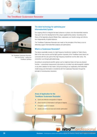 The TimeWaver Scalarwave-Resonator



                                                 The latest technology for optimizing your
                                                 Informationfield System
                                                 Our ongoing efforts to integrate the latest advances in physics into informationfield medicine
                                                 have given rise to the development of this unique supplementary device. According to the
                                                 theory of the legendary physicist Nikola Tesla, scalarwaves can transfer energy and informa-
                                                 tion independently of spatial distances.
                                                 The TimeWaver Scalarwave Resonator was made on the principles of this theory so as to
                                                 effectively support informationfield analyses and optimizations.

                                                 What is a Scalarwave Resonator?
                                                 The device essentially consists of a high frequency transformer modeled on Tesla’s theory.
                                                 Both of the noise sources and the light quantum resonator of the TimeWaver basis device are
        The TimeWaver Scalarwave Resonator:
              Form and function - suiting your   connected with the zero point of this high frequency transformer via fine silver wires. The
                        TimeWaver Hardware       connection runs through gold-plated plugs.
                                                 According to conventional scientific opinion such an alignment does not have any physical
                                                 function – conventional measurement instruments do not detect any electromagnetic radiation
                                                 or any other radiation for that matter. And yet according to our explanatory informationfield-
                                                 model energy and information is transferred with the Scalarwave Resonator through the
                                                 principle of consciousness resonance.




                                                 Areas of Application for the
                                                 TimeWaver Scalarwave Resonator:
                                                  Quick and effective energization of objects
                                                  Direct transfer of information to all types of objects
                                                  Energetic support of analysis
                                                  Assists and enhances local and remote optimization




6                                                  Disclaimer: Contemporary science and medicine disputes the theories of Nicola Tesla in regards to scalarwaves
 