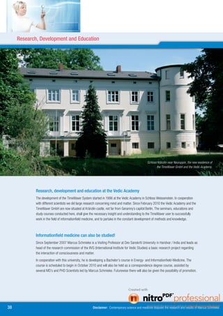 Research, Development and Education




                                                                                                  Schloss Kränzlin near Neuruppin, the new residence of
                                                                                                         the TimeWaver GmbH and the Vedic Academy.




             Research, development and education at the Vedic Academy
             The development of the TimeWaver System started in 1996 at the Vedic Academy in Schloss Weissenstein. In cooperation
             with different scientists we did large research concerning mind and matter. Since February 2010 the Vedic Academy and the
             TimeWaver GmbH are now situated at Kränzlin castle, not far from Geramny´s capitol Berlin. The seminars, educations and
             study courses conducted here, shall give the necessary insight and understanding to the TimeWaver user to successfully
             work in the field of informationfield medicine, and to partake in the constant development of methods and knowledge.



             Informationfield medicine can also be studied!
             Since September 2007 Marcus Schmieke is a Visiting Professor at Dev Sanskriti University in Haridvar / India and leads as
             head of the research commission of the IIVS (International Institute for Vedic Studies) a basic research project regarding
             the interaction of consciousness and matter.
             In cooperation with this university, he is developing a Bachelor’s course in Energy- and Informationfield-Medicine. The
             course is scheduled to begin in October 2010 and will also be held as a correspondence degree course, assisted by
             several MD´s and PHD Scientists led by Marcus Schmieke. Futurewise there will also be given the possibility of promotion.




8                                                      Disclaimer: Contemporary science and medicine disputes the research and results of Marcus Schmieke.
 