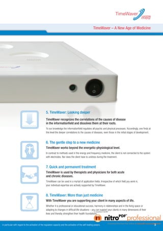 TimeWaver
                                                                                                                                                          med

                                                                                                            TimeWaver – A New Age of Medicine




                                                    . TimeWaver: Looking deeper
                                                    TimeWaver recognizes the correlations of the causes of disease
                                                    in the informationfield and dissolves them at their roots.
                                                    To our knowledge the informationfield regulates all psychic and physical processes. Accordingly, one finds at
                                                    this level the deeper correlations to the causes of diseases, even those in the initial stages of development.


                                                    6. The gentle step to a new medicine
                                                    TimeWaver works beyond the energetic-physiological level.
                                                    In contrast to methods used in the energy and frequency medicine, the client is not connected to the system
                                                    with electrodes. Nor does the client have to undress during the treatment.


                                                    7. Quick and permanent treatment
                                                    TimeWaver is used by therapists and physicians for both acute
                                                    and chronic diseases.
                                                    TimeWaver can be used in a myriad of application fields. Irrespective of which field you work in,
                                                    your individual expertise are actively supported by TimeWaver.


                                                    8. TimeWaver: More than just medicine
                                                    With TimeWaver you are supporting your client in many aspects of life.
                                                    Whether it is professional or educational success, harmony in relationships and in the living space or
                                                    adapting to changes in difficult life situations – you can support your clients in many dimensions of their
                                                    lives and thereby strengthen their health foundations.



in particular with regard to the activation of the regulation capacity and the activation of the self-healing powers.                                                
 