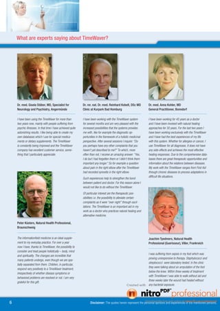 What are experts saying about TimeWaver?




    Dr. med. Gisela Stäber, MD, Specialist for                                          Dr. rer. nat. Dr. med. Reinhard Kobelt, DSc MD                                      Dr. med. Anna Kohler, MD
    Neurology and Psychiatry, Angermünde                                                Clinic at Kurpark Bad Homburg                                                       General Practitioner, Bonndorf
    .................................................................................   .................................................................................   .................................................................................
    I have been using the TimeWaver for more than                                       I have been working with the TimeWaver system                                       I have been working for 45 years as a doctor
    two years now, mainly with people suffering from                                    for several months and am very pleased with the                                     and I have been involved with natural healing
    psychic illnesses. In that time I have achieved quite                               increased possibilities that the systems provides                                   approaches for 30 years. For the last two years I
    astonishing results. I like being able to create my                                 me with, like for example the diagnostic op-                                        have been working exclusively with the TimeWaver
    own databases which I use for special medica-                                       portunities in the framework of a holistic medicinal                                and I have had the best experiences of my life
    ments or dietary supplements. The TimeWaver                                         perspective. After several sessions I inquire: “Do                                  with this system. Whether for allergies or cancer, I
    is constantly being improved and the TimeWaver                                      you perhaps have any other complaints that you                                      use TimeWaver for all diagnoses. It does not have
    company has excellent customer service, some-                                       haven’t yet described to me?” To which, more                                        any side-effects and achieves the most effective
    thing that I particularly appreciate.                                               often than not, I receive an amazing answer: “Yes,                                  healing responses. Due to the comprehensive data-
                                                                                        I do but I had forgotten them or I didn’t think them                                bases there are great therapeutic opportunities and
                                                                                        important any longer.” So for example a question                                    information about the relations between diseases.
                                                                                        about pain in the right elbow after the TimeWaver                                   My work with the TimeWaver ranges from First Aid
                                                                                        had recorded synovitis in the right elbow.                                          through chronic diseases to process adaptations in
                                                                                                                                                                            difficult life situations.
                                                                                        Such experiences help to strengthen the bond
                                                                                        between patient and doctor. For this reason alone I
                                                                                        would not like to do without the TimeWaver.
                                                                                        Of particular interest are the therapeutic pos-
                                                                                        sibilities i.e. the possibility to alleviate certain
                                                                                        complaints as it were “over night” through oscil-
                                                                                        lations. The TimeWaver is an important aid in my
                                                                                        work as a doctor who practices natural healing and
                                                                                        alternative medicine.

    Peter Küsters, Natural Health Professional,
    Braunschweig
    .................................................................................
    The informationfield medicine is an ideal supple-                                                                                                                       Joachim Tyedmers, Natural Health
    ment to my everyday practice. For over a year                                                                                                                           Professional (Guerisseur), Viller, Frankreich
    now I have, thanks to TimeWaver, the possibility to                                                                                                                     .................................................................................
    consider and treat people holistically – body, mind
                                                                                                                                                                            I was suffering from sepsis in my foot which was
    and spirituality. The changes are incredible that
                                                                                                                                                                            proving unresponsive to therapy. Staphylococci and
    many patients undergo, even though we are spa-
                                                                                                                                                                            streptococci were laboratory tested. In the clinic
    tially separated from them. Children, in particular,
                                                                                                                                                                            they were talking about an amputation of the foot
    respond very positively to a TimeWaver treatment,
                                                                                                                                                                            below the knee. Within three weeks of treatment
    irrespectively of whether disease symptoms or
                                                                                                                                                                            with TimeWaver I was able to walk without aid and
    behavioral problems are resolved or not. I am very
                                                                                                                                                                            three weeks later the wound had healed without
    grateful for this gift.
                                                                                                                                                                            any bacterial exposure.




6                                                                                                 Disclaimer: The quotes herein represent the personal opinions and experiences of the mentioned persons.
 