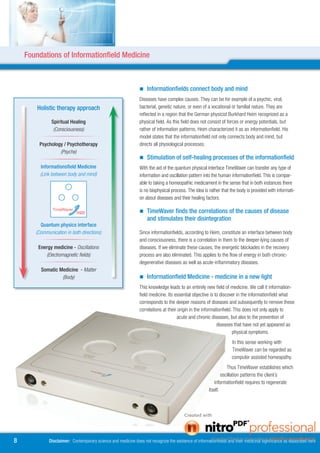 Foundations of Informationfield Medicine



                                                                	Informationfields connect body and mind
                                                                Diseases have complex causes. They can be for example of a psychic, viral,
        Holistic therapy approach                               bacterial, genetic nature, or even of a vocational or familial nature. They are
                                                                reflected in a region that the German physicist Burkhard Heim recognized as a
               Spiritual Healing                                physical field. As this field does not consist of forces or energy potentials, but
                (Consciousness)                                 rather of information patterns, Heim characterized it as an informationfield. His
                                                                model states that the informationfield not only connects body and mind, but
        Psychology / Psychotherapy                              directs all physiological processes.
                 (Psyche)
                                                                	Stimulation of self-healing processes of the informationfield
         Informationsfield Medicine                             With the aid of the quantum physical interface TimeWaver can transfer any type of
         (Link between body and mind)                           information and oscillation pattern into the human informationfield. This is compar-
                                                                able to taking a homeopathic medicament in the sense that in both instances there
                                                                is no biophysical process. The idea is rather that the body is provided with informati-
                                                                on about diseases and their healing factors.

                                                                	TimeWaver finds the correlations of the causes of disease
                                                                    and stimulates their disintegration
         Quantum physics interface
       (Communication in both directions)                       Since informationfields, according to Heim, constitute an interface between body
                                                                and consciousness, there is a correlation in them to the deeper-lying causes of
        Energy medicine - Oscillations                          diseases. If we eliminate these causes, the energetic blockades in the recovery
           (Electromagnetic fields)                             process are also eliminated. This applies to the flow of energy in both chronic-
                                                                degenerative diseases as well as acute-inflammatory diseases.
         Somatic Medicine - Matter
                  (Body)                                        	Informationfield Medicine - medicine in a new light
                                                                This knowledge leads to an entirely new field of medicine. We call it information-
                                                                field medicine. Its essential objective is to discover in the informationfield what
                                                                corresponds to the deeper reasons of diseases and subsequently to remove these
                                                                correlations at their origin in the informationfield. This does not only apply to
                                                                                      acute and chronic diseases, but also to the prevention of
                                                                                                            diseases that have not yet appeared as
                                                                                                                     physical symptoms.
                                                                                                                    In this sense working with
                                                                                                                    TimeWaver can be regarded as
                                                                                                                    computer assisted homeopathy.
                                                                                                                  Thus TimeWaver establishes which
                                                                                                               oscillation patterns the client´s
                                                                                                          informationfield requires to regenerate
                                                                                                       itself.




8            Disclaimer: Contemporary science and medicine does not recognize the existence of informationfields and their medicinal significance as elaborated here
 