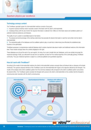 Quantum physics par excellence


     Technology conveys content
     The TimeWaver specialist system for informationfield medicine consists of two parts:
     1. A quantum physical interface which resonates random information with the client’s informationfield.
     . A database library with the aid of which the required information is selected from millions of information about and oscillation patterns of
     potential medicinal substances and diseases.
     The quality of such a system is essentially based on two factors.
     1. The physical and technical design of the interface determines how precisely the desired information is read from and written into the client’s
     informationfield.
     . The substantial quality of the databases and the oscillation patterns play a crucial role in determining how effectively the established data
     functions in the optimization
     TimeWaver possesses a comprehensive medicinal database which contains important data about modern and traditional medicine at the information
     level. These include amongst others the contents displayed on the right.
     These databases are not just the work of our own experts. As many of our users compile their own databases, and as we actively encourage the
     reciprocal exchange of data, you will benefit not only from our expertise, but also from the medical expertise of the continually growing TimeWaver
     community. Thus your medicinal repertoire is subject to a continual qualitative and quantitative expansion.


     How do I work with TimeWaver?
     According to the model of informationfield medicine the client’s informationfield contains amongst others all relevant data on diseases at the levels
     mentioned. The quantum physical interface of the TimeWaver scans the informationfield with regard to the objective selected by the therapist. The
     results of the analysis show which oscillation pattern from the enormous database will correspond to the client’s oscillation pattern and achieve
     the desired effect. The TimeWaver system provides the therapist with access to the client’s informationfield on the condition that the therapist’s
     consciousness also resonates with the client’s consciousness


                  Informationfield            Quantumphysical Interface            Database with millions of
                                                                                      oscillation patterns




                                 Client                                            Therapist




10                       Disclaimer: Contemporary science and medicine disputes our theory that information can be brought into resonance with the human body through
 