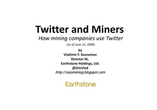 Twitter and Miners
Twitter and Miners
How mining companies use Twitter
            (as of June 15, 2009)
                     by
            Vladimir F. Kuznetsov
            Vladimir F Kuznetsov
                Director IR, 
          Earthstone Holdings, Ltd.
                 @ZimVlad
      http://asiamining.blogspot.com
 