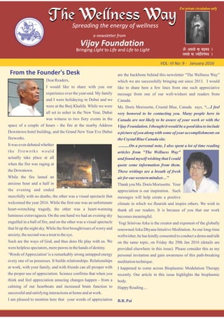From the Founder's Desk
VOL: VI No: 9 ‐ January 2016
DearReaders,
I would like to share with you our
experience over the year-end. My family
and I were holidaying in Dubai and we
were at the Burj Khalifa. While we were
all set to usher in the New Year, Dubai
was witness to two fiery events in the
space of a couple of hours - the fire at the nearby Address
Downtown hotel building, and the Grand New Year Eve Dubai
fireworks.
It was even debated whether
the fireworks would
actually take place at all
when the fire was raging at
theDowntown.
While the fire lasted an
anxious hour and a half in
the evening and ended
mercifully with no deaths, the other was a visual spectacle that
welcomed the year 2016. While the first one was an unfortunate
heart-wrenching tragedy, the other was a heart-warming
luminous extravaganza. On the one hand we had an evening sky
engulfed in a ball of fire, and on the other was a visual spectacle
that lit up the night sky.While the first brought tears of worry and
anxiety,thesecondwas atreattotheeye.
Such are the ways of God, and thus does He play with us. We
werehelplessspectators,merepawns inthehands ofdestiny.
‘Words ofAppreciation' is a remarkably strong untapped energy
every one of us possesses. It builds relationships. Relationships
at work, with your family, and with friends can all prosper with
the proper use of appreciation. Science confirms that when you
think and feel appreciation amazing changes happen - from a
calming of our heartbeats and increased brain function to
successfulandsatisfyinginteractionsathomeandatwork.
I am pleased to mention here that your words of appreciation
are the backbone behind this newsletter “The Wellness Way”
which we are successfully bringing out since 2013. I would
like to share here a few lines from one such appreciative
message from one of our well-wishers and readers from
Canada.
Ms. Doris Morissette, Crustal Blue, Canada says, “…I feel
very honored to be contacting you. Many people here in
Canada are not likely to be aware of your work or with the
Vijay Foundation. I thought it would be a good idea to include
a picture of you along with some of your accomplishments on
theCrystalBlueCanada site.
..........On a personal note, I also spent a lot of time reading
articles from "The Wellness Way"
and found myself wishing that I could
quote some information from them.
These writings are a breath of fresh
air for our western mindset…”
Thank you Ms. Doris Morissette. Your
appreciation is our inspiration. Such
messages will help create a positive
climate in which we flourish and inspire others. We wish to
thank all our readers. It is because of you that our work
becomesmeaningful.
Yogi Srinivas Arka is the creator and exponent of the globally
renownedArka Dhyana Intuitive Meditation.As our long-time
wellwisher, he has kindly consented to conduct a demo and talk
on the same topic, on Friday the 29th Jan 2016 (details are
provided elsewhere in this issue). Please consider this as my
personal invitation and gain awareness of this path-breaking
meditationtechnique.
I happened to come across Bioplasmic Modulation Therapy
recently. Our article in this issue highlights the bioplasmic
body.
Happy Reading....
B.R. Pai
 