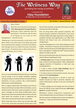 From the Founder's Desk Vol: VIII No: 2 January‐February 2019
DearFriends,
Recently, we conducted a workshop on
“Pain Management through Mudras”
which got a warm response from the
participants. Therefrom I got the idea
of bringing out an issue on Pain
Management ‐ hencethisissue.
Waking up in the morning with a small ache in the
back, head or any other part of our body may seem
like something that happens normally (and often).
Even though most of us suffer from one or the other
type of pain, if someone asks us about what pain is,
westartblinking. Isn’t it true?
Pain is an uncomfortable feeling that tells you something
may be wrong. It can be steady, throbbing, stabbing,
aching,pinching,orcanbedescribedinmanyotherways.
Sometimes, it's just a nuisance, like a mild headache.
Othertimesitcanbedebilitating.
Pain is a signal created within the body by your brain to
tellyousomethingisnotright.Whenwefeelpain,suchas
when we touch a hot stove, sensory receptors in our skin
send a message via nerve fibres (A‐delta fibres and C
fibres)tothespinalcordandbrainstemandthenontothe
brain where the sensation of pain is registered, the
informationisprocessedandthepainisperceived.
While a little pain here or there may not seem like a big
issue at first, acute pain may lead to chronic pain in the
future if left untreated. Living with chronic pain can make
eachdayseemlikeachallenge.
Pain can bring about other physical symptoms, like
nausea, dizziness, weakness or drowsiness. It can cause
emotional effects like anger, depression, mood swings or
irritability. Perhaps most significantly, it can affect your
lifestyle and impact your job, relationships and
independence.
I feel Pain Management is more about keeping yourself
healthy. Prevention of diseases and promotion of your
health is the key element in Pain Management practices ‐
that is nothing but a “Healthy Life Style” that you need to
adoptinourday‐to‐day life.
Herearesometechniquesthatcanimproveyouhealthas
wellashelpyouingettingpainrelief.
1. Drinking water helps to keep the body hydrated and
keep muscles functioning properly. When dehydrated,
nagging symptoms of headaches or back pain may
actuallygetworse.
2. If pain is severe enough, deep breathing may be
neededtohelpcalmthemindandbody.
3. To reduce strain on neck and back muscles, train your
bodytositwithcorrectposture.
4. Massages using pressure or tension to work out
knotted muscles can help to promote relaxation and
reduce inflammation and pain in the area receiving the
massage.
5. If these changes are not enough over time to help to
lessen the effects of your experienced pain, talk to your
Doctorforsuitablemedicines.
Meditation, mudras, Acupuncture, Acupressue and
manyhealingtherapiescanalsohelpyouinthisregard.
We have covered a detailed article on pain management
inthisissue. Hopeyouwillfindthisinteresting.
B.R.Pai
 
