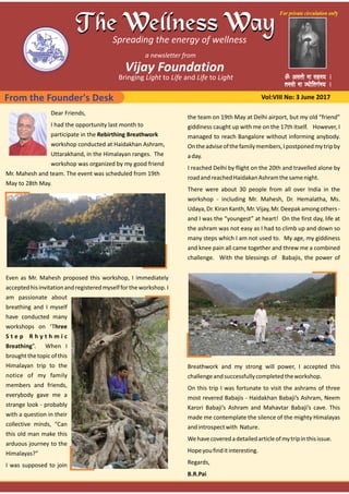 From the Founder's Desk Vol:VIII No: 3 June 2017
Dear Friends,
I had the opportunity last month to
participate in the Rebirthing Breathwork
workshop conducted at Haidakhan Ashram,
Uttarakhand, in the Himalayan ranges. The
workshop was organized by my good friend
Mr. Mahesh and team. The event was scheduled from 19th
May to 28th May.
Even as Mr. Mahesh proposed this workshop, I immediately
acceptedhisinvitationandregisteredmyselffortheworkshop.I
am passionate about
breathing and I myself
have conducted many
workshops on ‘Three
S t e p R h y t h m i c
Breathing”. When I
broughtthetopicofthis
Himalayan trip to the
notice of my family
members and friends,
everybody gave me a
strange look ‐ probably
with a question in their
collective minds, “Can
this old man make this
arduous journey to the
Himalayas?”
I was supposed to join
the team on 19th May at Delhi airport, but my old “friend”
giddiness caught up with me on the 17th itself. However, I
managed to reach Bangalore without informing anybody.
Ontheadviseofthefamilymembers,Ipostponedmytripby
aday.
I reached Delhi by flight on the 20th and travelled alone by
roadandreachedHaidakanAshramthesamenight.
There were about 30 people from all over India in the
workshop ‐ including Mr. Mahesh, Dr. Hemalatha, Ms.
Udaya,Dr.KiranKanth,Mr.Vijay,Mr.Deepakamongothers‐
and I was the “youngest” at heart! On the first day, life at
the ashram was not easy as I had to climb up and down so
many steps which I am not used to. My age, my giddiness
and knee pain all came together and threw me a combined
challenge. With the blessings of Babajis, the power of
Breathwork and my strong will power, I accepted this
challengeandsuccessfullycompletedtheworkshop.
On this trip I was fortunate to visit the ashrams of three
most revered Babajis ‐ Haidakhan Babaji’s Ashram, Neem
Karori Babaji’s Ashram and Mahavtar Babaji’s cave. This
made me contemplate the silence of the mighty Himalayas
andintrospectwith Nature.
Wehavecoveredadetailedarticleofmytripinthisissue.
Hopeyoufinditinteresting.
Regards,
B.R.Pai
 