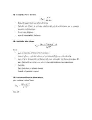 2.1.-Ecuación De Stokes –Einstein



         Deducida a partir de la teoría hidrodinámica
         Aplicable a la difusión de partículas coloidales a través de un disolvente que se comporta
          como un medio continuo.
         R es el radio del soluto
         µB es la viscosidad del disolvente


2.2.-Ecuación De Wilke Y Chang




Donde :
         µB es la viscosidad del disolvente en centipoise
         VA es el volumen molar del soluto en el punto de ebullición normal (cm3/mol-g)
         ɸB es el factor de asociación del disolvente B, cuyo valor es 2.6 si el disolvente es agua ,1.5
          para el etanol, 1 para el benceno , éter, heptano,y otros disolventes no asociados.
         Aplicable:
          Para electrolitos en solución diluidas
          Cuando el VA es <500 cm3/mol


2.3.-Ecuacion modifivada de stokes –einsten
(para cuando VA>500 cm3/mol)




Tabla A.7
 